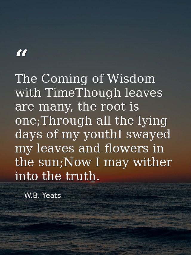 The Coming of Wisdom with TimeThough leaves are many, the root is one;Through all the lying days of my youthI swayed my  — W.B. Yeats
