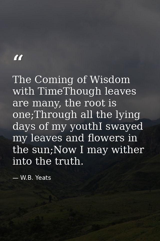 The Coming of Wisdom with TimeThough leaves are many, the root is one;Through all the lying days of my youthI swayed my  — W.B. Yeats