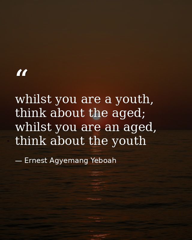 whilst you are a youth, think about the aged; whilst you are an aged, think about the youth — Ernest Agyemang Yeboah