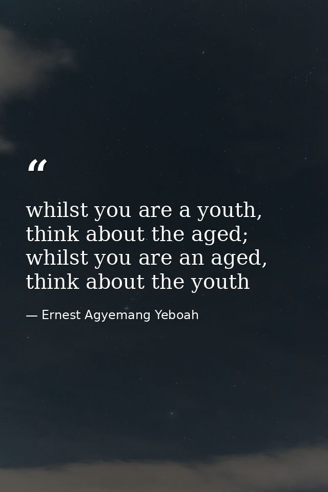 whilst you are a youth, think about the aged; whilst you are an aged, think about the youth — Ernest Agyemang Yeboah