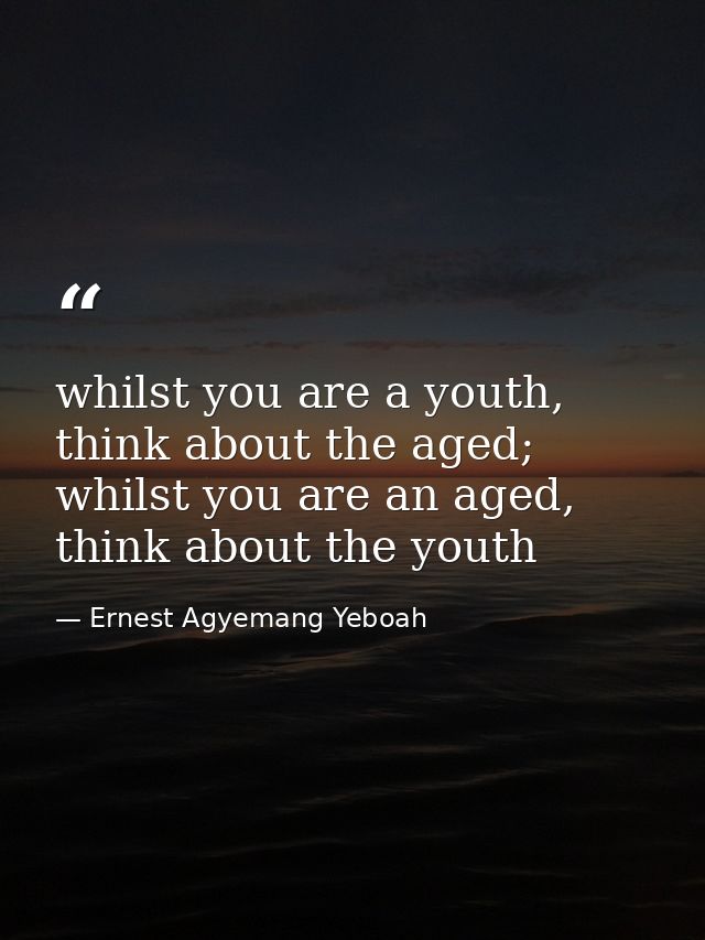 whilst you are a youth, think about the aged; whilst you are an aged, think about the youth — Ernest Agyemang Yeboah