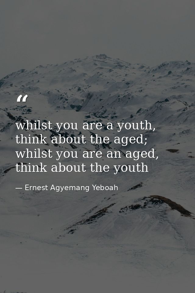 whilst you are a youth, think about the aged; whilst you are an aged, think about the youth — Ernest Agyemang Yeboah