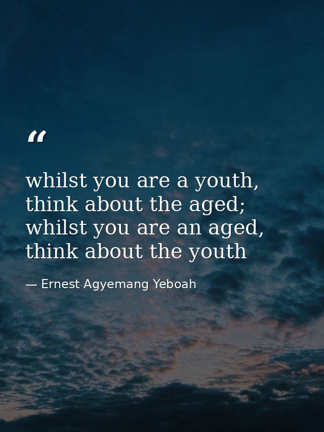 whilst you are a youth, think about the aged; whilst you are an aged, think about the youth — Ernest Agyemang Yeboah