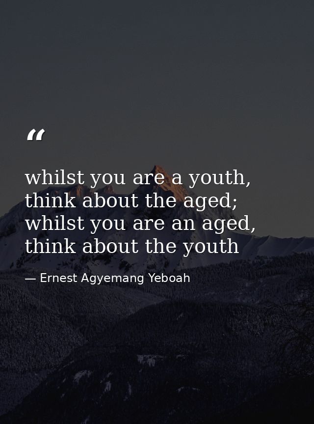 whilst you are a youth, think about the aged; whilst you are an aged, think about the youth — Ernest Agyemang Yeboah