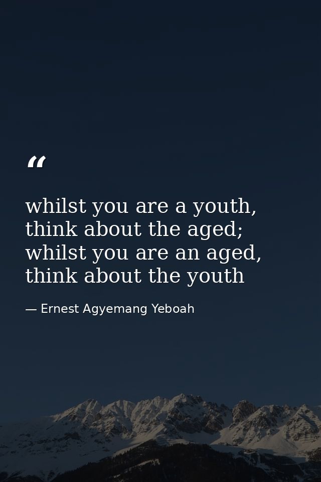 whilst you are a youth, think about the aged; whilst you are an aged, think about the youth — Ernest Agyemang Yeboah
