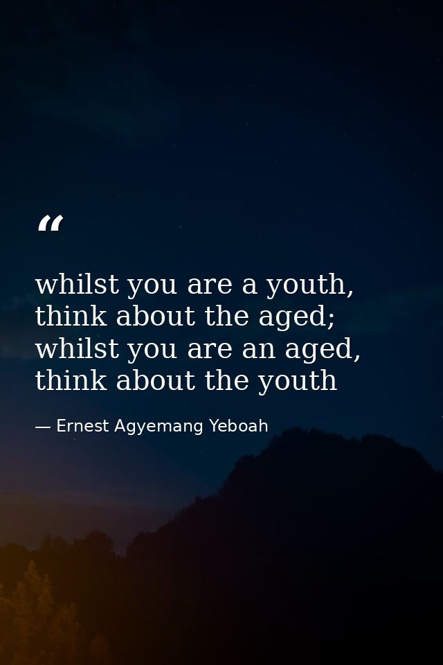 whilst you are a youth, think about the aged; whilst you are an aged, think about the youth — Ernest Agyemang Yeboah