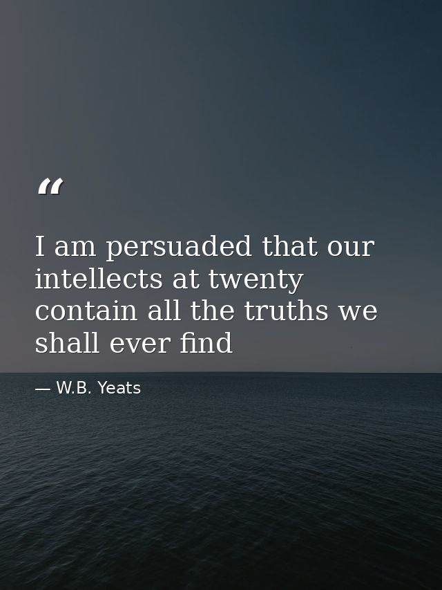 I am persuaded that our intellects at twenty contain all the truths we shall ever find — W.B. Yeats