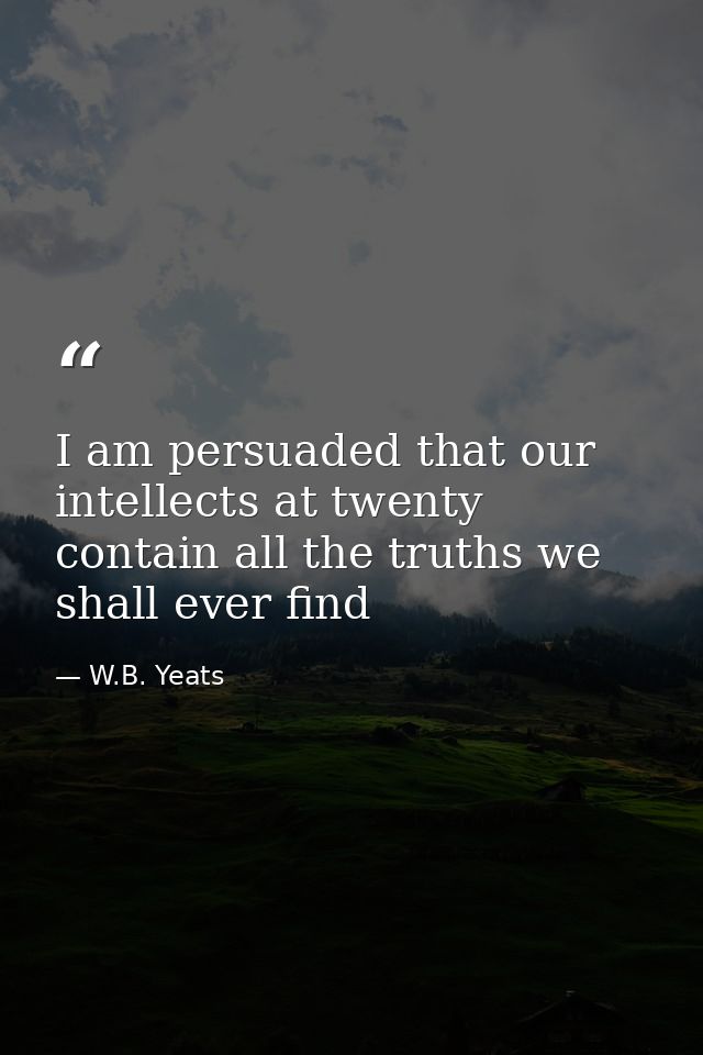 I am persuaded that our intellects at twenty contain all the truths we shall ever find — W.B. Yeats