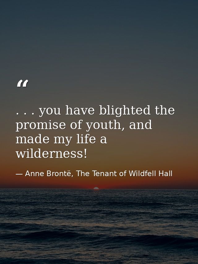 . . . you have blighted the promise of youth, and made my life a wilderness! — Anne Brontë, The Tenant of Wildfell Hall