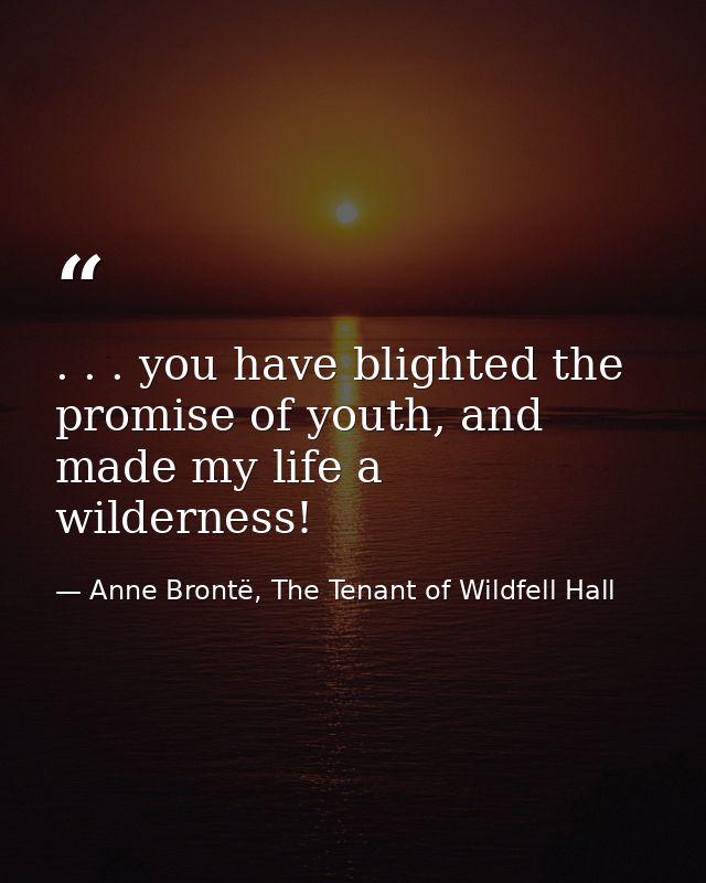 . . . you have blighted the promise of youth, and made my life a wilderness! — Anne Brontë, The Tenant of Wildfell Hall