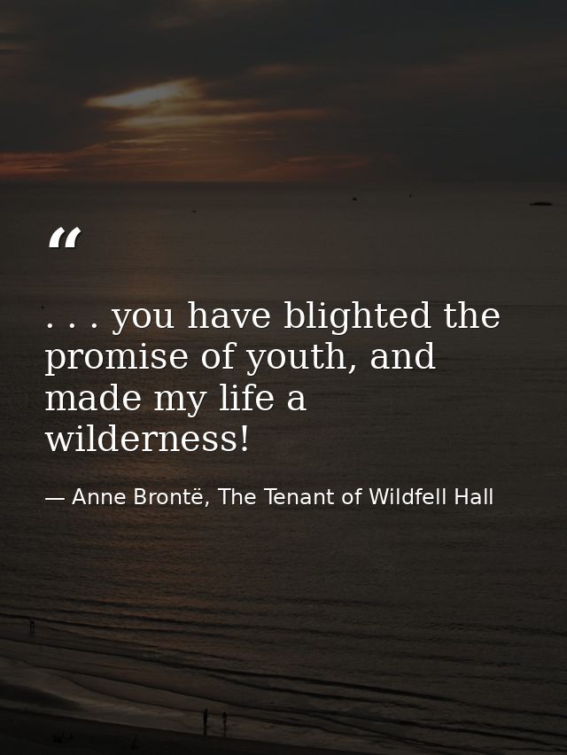 . . . you have blighted the promise of youth, and made my life a wilderness! — Anne Brontë, The Tenant of Wildfell Hall