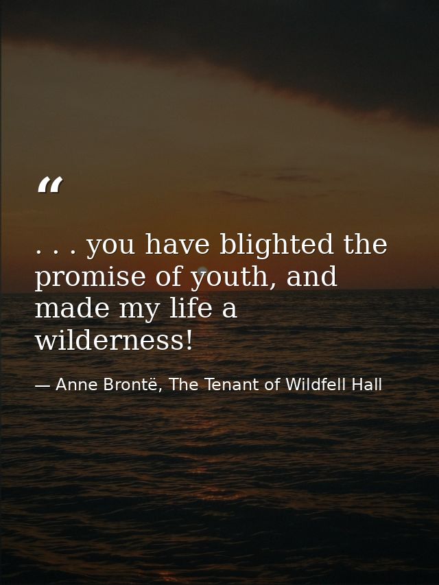 . . . you have blighted the promise of youth, and made my life a wilderness! — Anne Brontë, The Tenant of Wildfell Hall