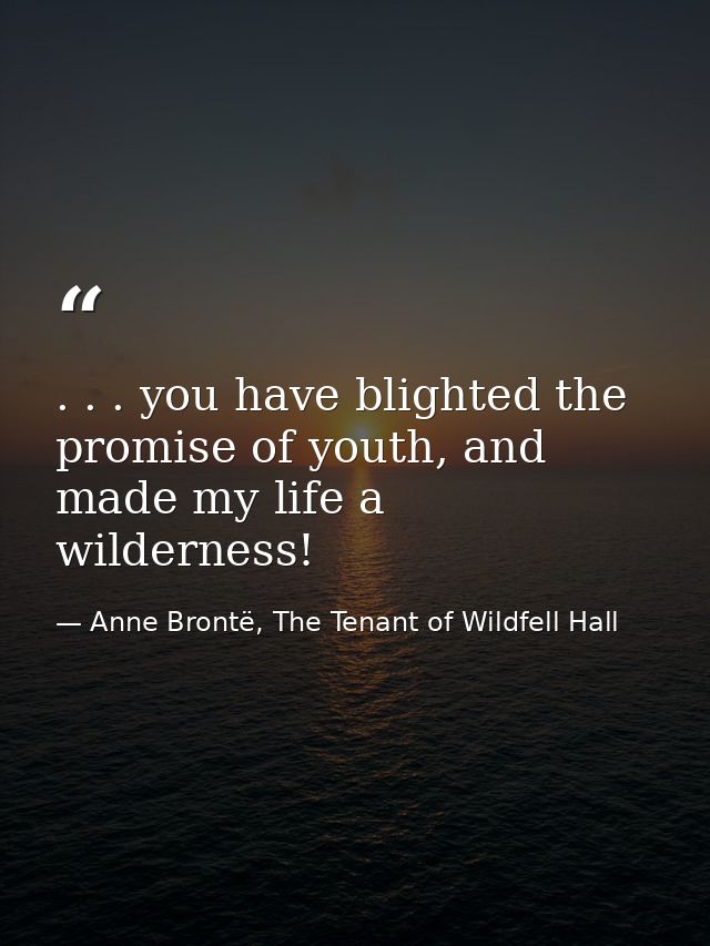 . . . you have blighted the promise of youth, and made my life a wilderness! — Anne Brontë, The Tenant of Wildfell Hall