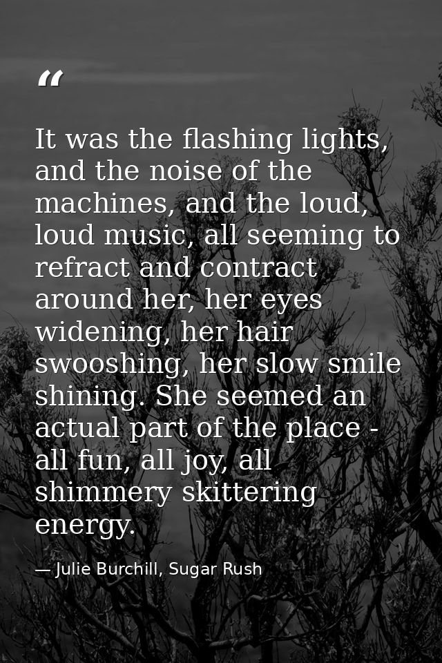 It was the flashing lights, and the noise of the machines, and the loud, loud music, all seeming to refract and contract — Julie Burchill, Sugar Rush