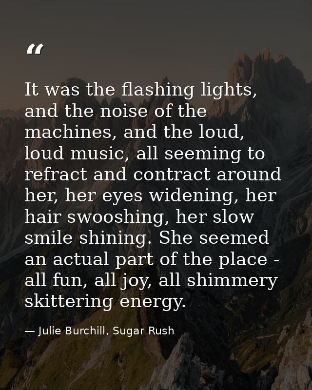 It was the flashing lights, and the noise of the machines, and the loud, loud music, all seeming to refract and contract — Julie Burchill, Sugar Rush
