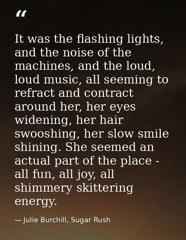 It was the flashing lights, and the noise of the machines, and the loud, loud music, all seeming to refract and contract — Julie Burchill, Sugar Rush