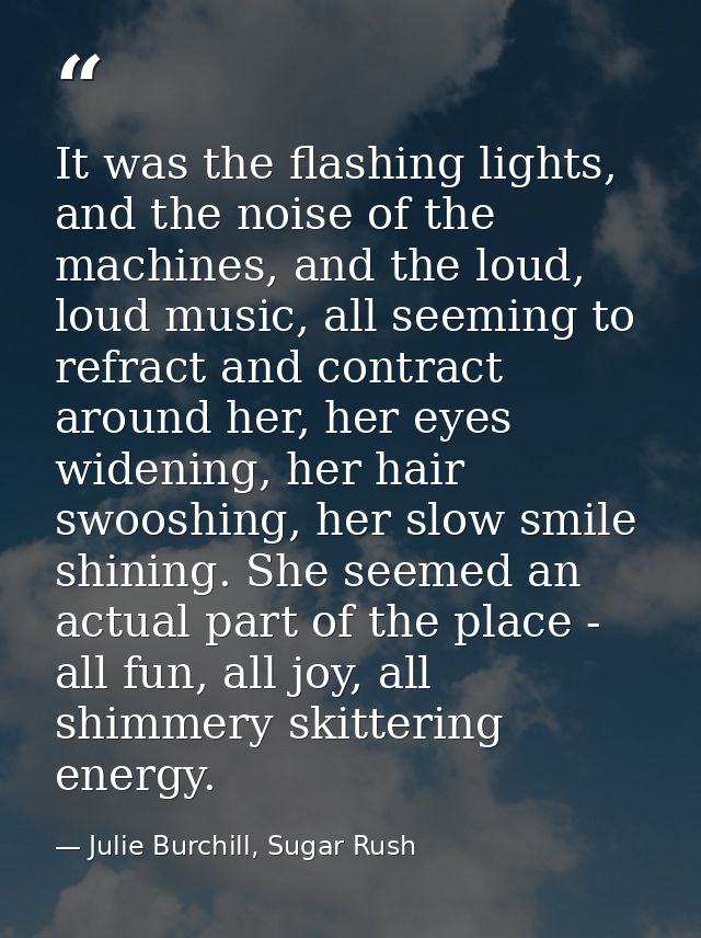 It was the flashing lights, and the noise of the machines, and the loud, loud music, all seeming to refract and contract — Julie Burchill, Sugar Rush