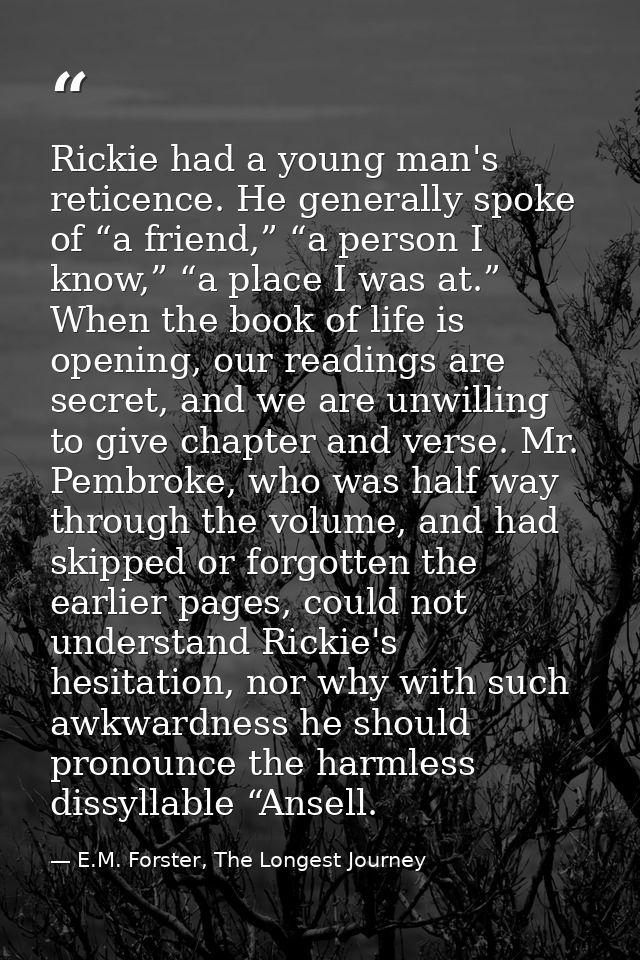 Rickie had a young man's reticence. He generally spoke of “a friend,” “a person I know,” “a place I was at.” When the bo — E.M. Forster, The Longest Journey