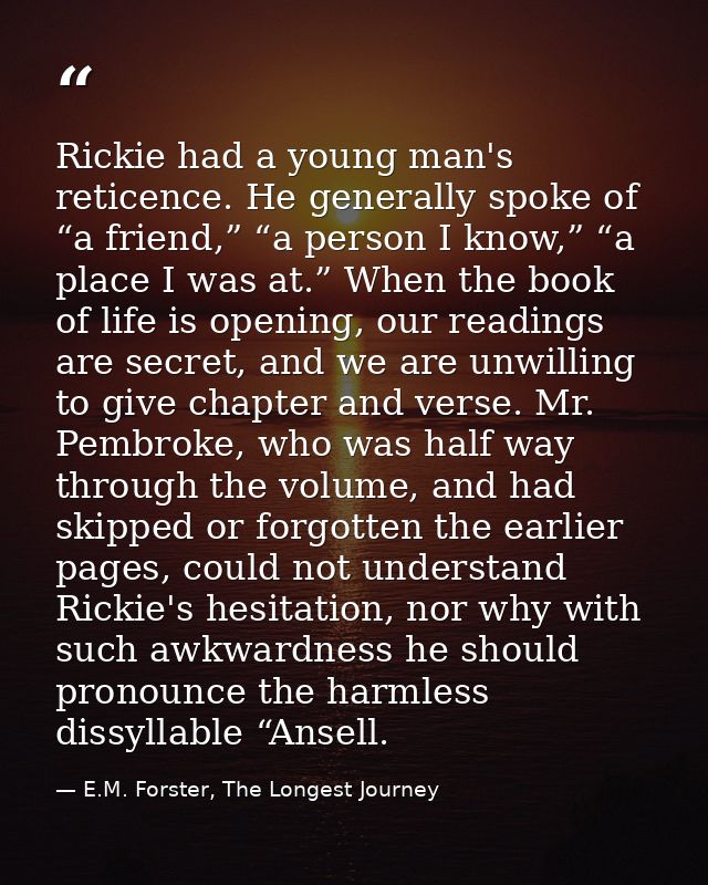 Rickie had a young man's reticence. He generally spoke of “a friend,” “a person I know,” “a place I was at.” When the bo — E.M. Forster, The Longest Journey