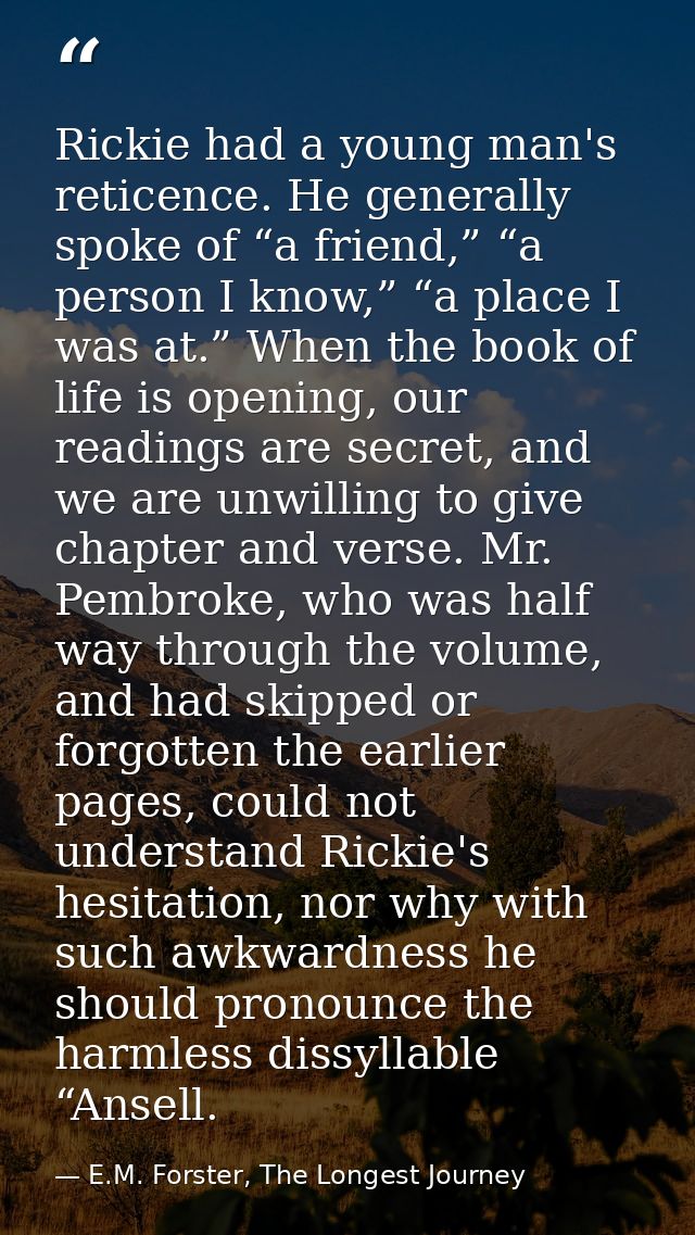 Rickie had a young man's reticence. He generally spoke of “a friend,” “a person I know,” “a place I was at.” When the bo — E.M. Forster, The Longest Journey