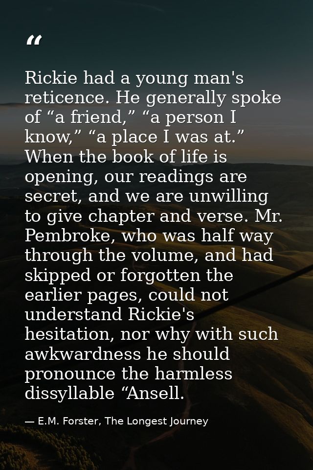 Rickie had a young man's reticence. He generally spoke of “a friend,” “a person I know,” “a place I was at.” When the bo — E.M. Forster, The Longest Journey