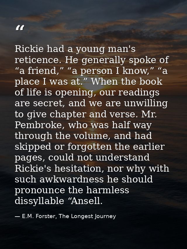 Rickie had a young man's reticence. He generally spoke of “a friend,” “a person I know,” “a place I was at.” When the bo — E.M. Forster, The Longest Journey