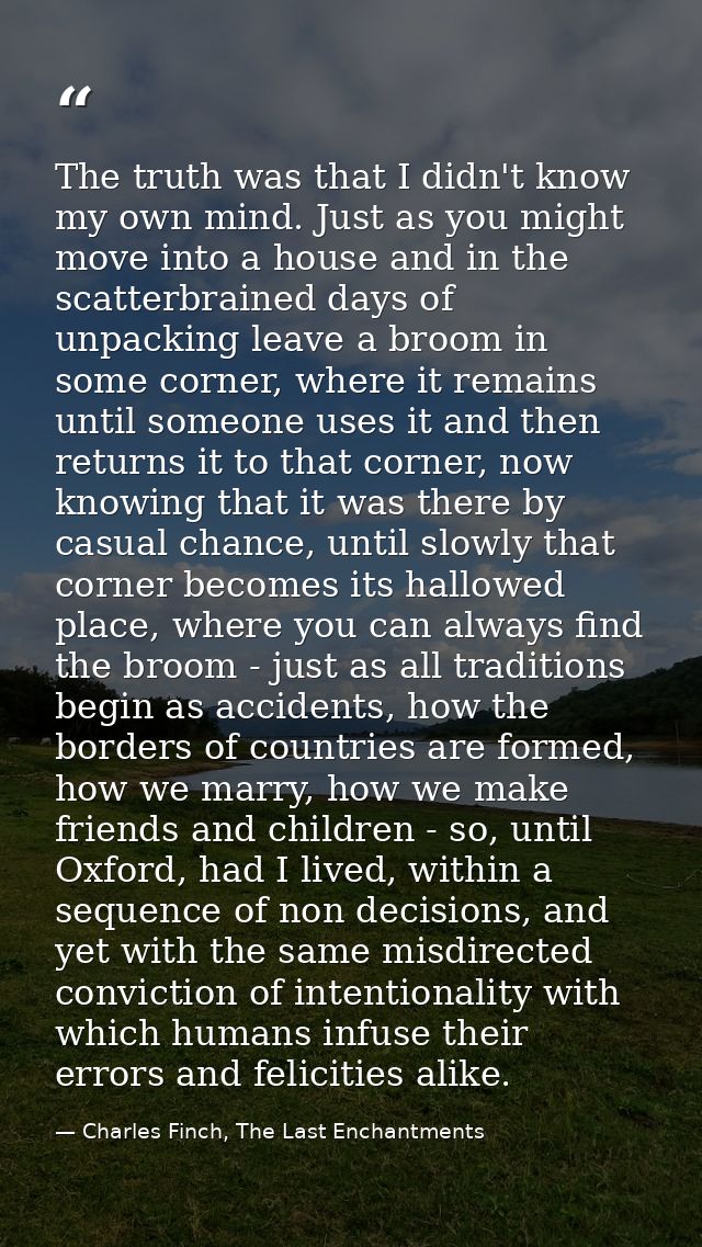 The truth was that I didn't know my own mind. Just as you might move into a house and in the scatterbrained days of unpa — Charles Finch, The Last Enchantments