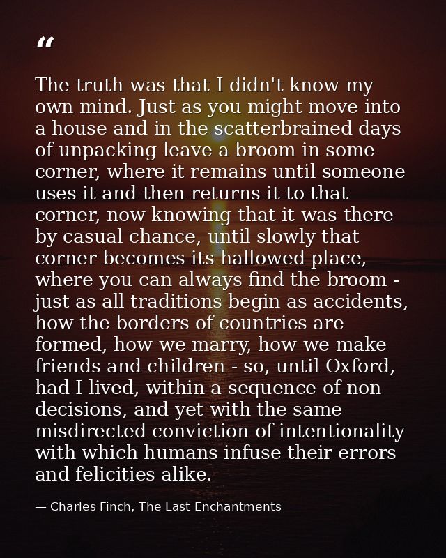 The truth was that I didn't know my own mind. Just as you might move into a house and in the scatterbrained days of unpa — Charles Finch, The Last Enchantments