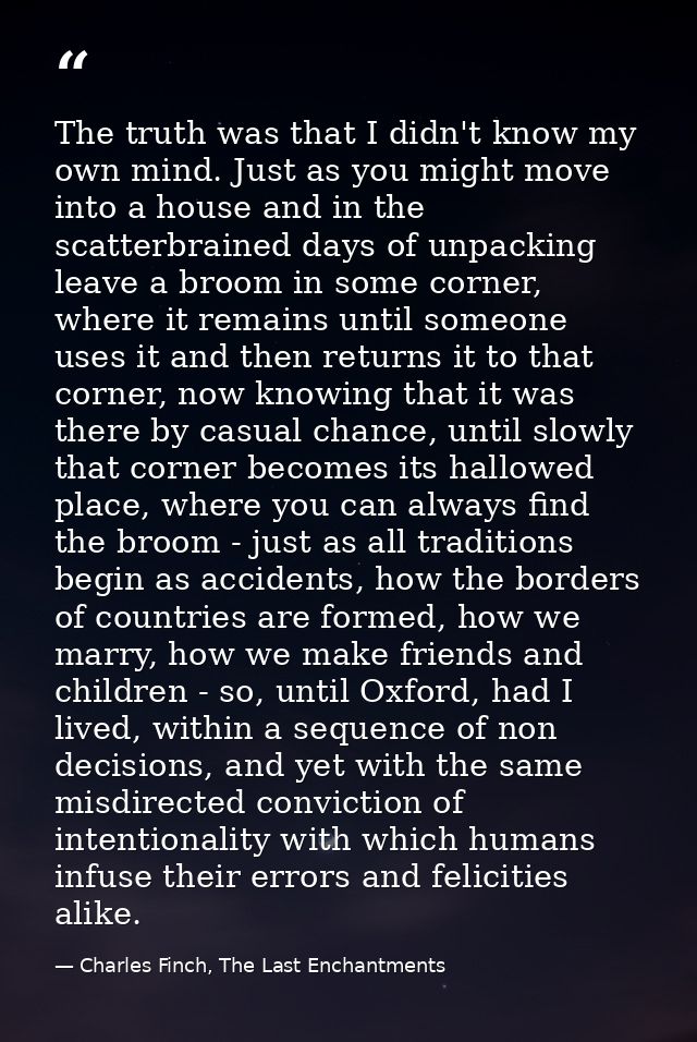 The truth was that I didn't know my own mind. Just as you might move into a house and in the scatterbrained days of unpa — Charles Finch, The Last Enchantments