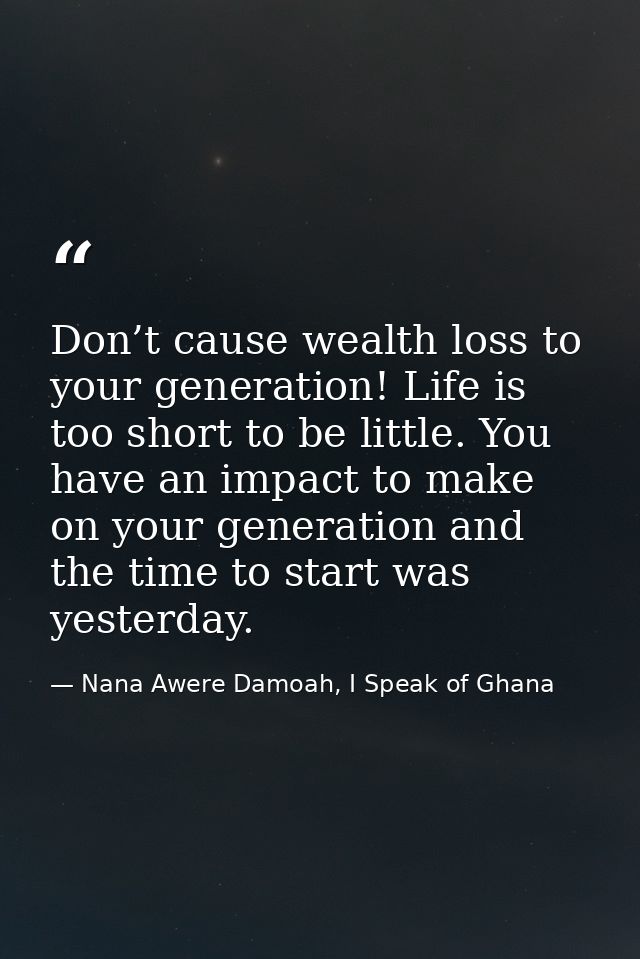 Don’t cause wealth loss to your generation! Life is too short to be little. You have an impact to make on your generatio — Nana Awere Damoah, I Speak of Ghana