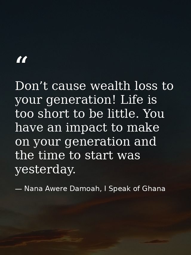 Don’t cause wealth loss to your generation! Life is too short to be little. You have an impact to make on your generatio — Nana Awere Damoah, I Speak of Ghana