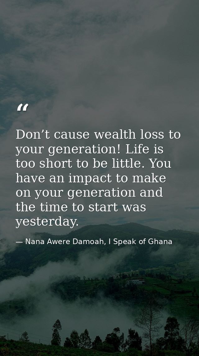 Don’t cause wealth loss to your generation! Life is too short to be little. You have an impact to make on your generatio — Nana Awere Damoah, I Speak of Ghana