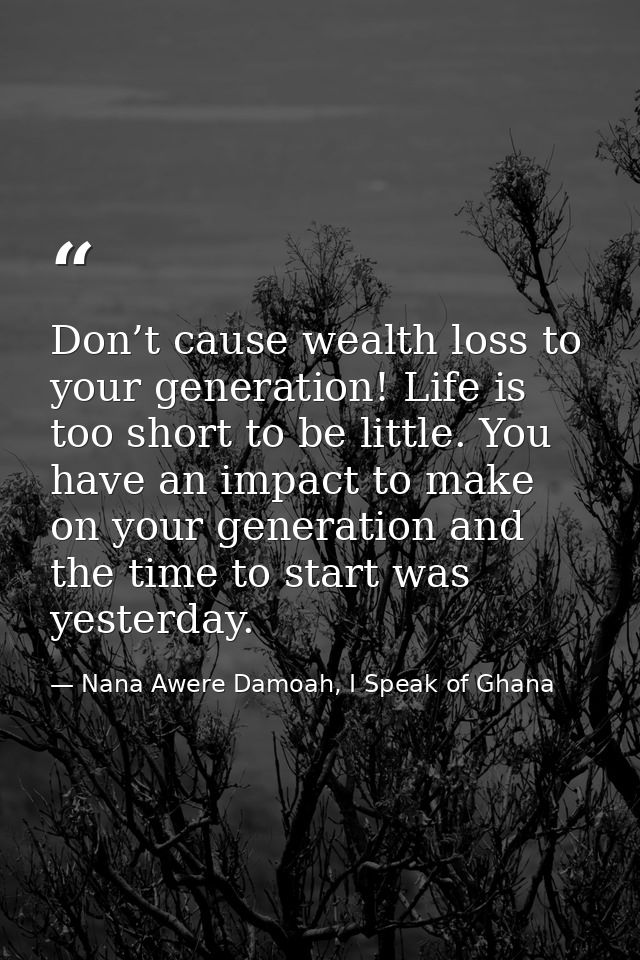 Don’t cause wealth loss to your generation! Life is too short to be little. You have an impact to make on your generatio — Nana Awere Damoah, I Speak of Ghana