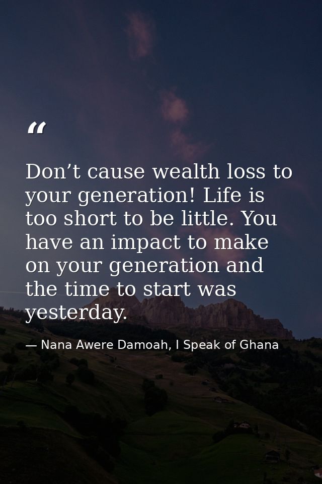 Don’t cause wealth loss to your generation! Life is too short to be little. You have an impact to make on your generatio — Nana Awere Damoah, I Speak of Ghana