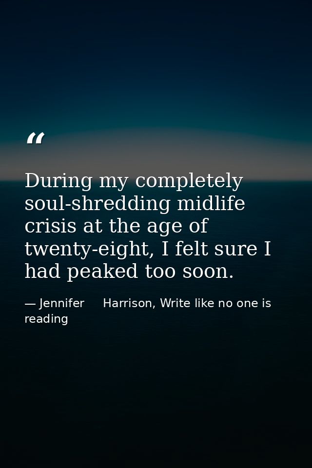 During my completely soul-shredding midlife crisis at the age of twenty-eight, I felt sure I had peaked too soon. — Jennifer     Harrison, Write like no one is reading