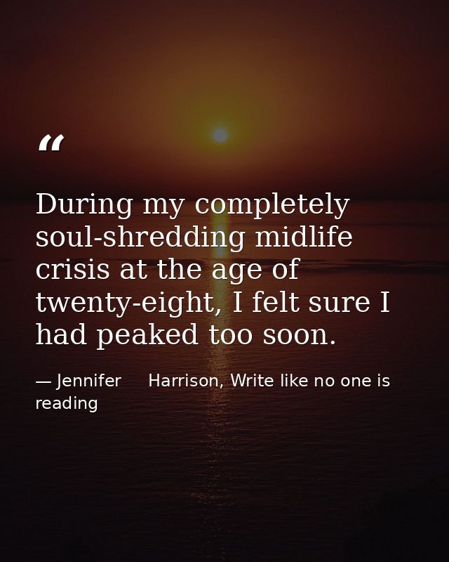During my completely soul-shredding midlife crisis at the age of twenty-eight, I felt sure I had peaked too soon. — Jennifer     Harrison, Write like no one is reading