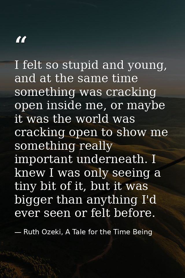 I felt so stupid and young, and at the same time something was cracking open inside me, or maybe it was the world was cr — Ruth Ozeki, A Tale for the Time Being