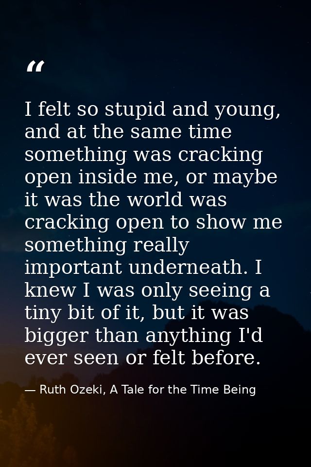 I felt so stupid and young, and at the same time something was cracking open inside me, or maybe it was the world was cr — Ruth Ozeki, A Tale for the Time Being