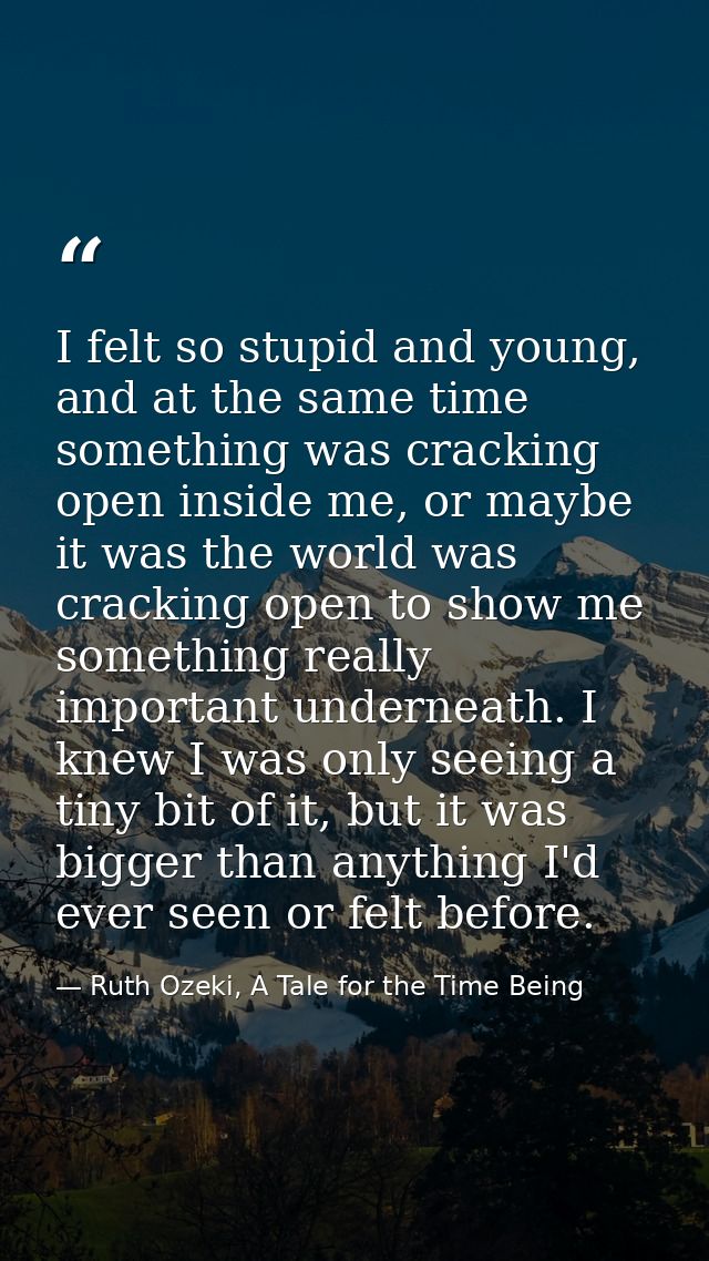 I felt so stupid and young, and at the same time something was cracking open inside me, or maybe it was the world was cr — Ruth Ozeki, A Tale for the Time Being