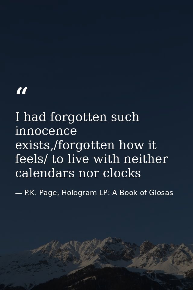 I had forgotten such innocence exists,/forgotten how it feels/ to live with neither calendars nor clocks — P.K. Page, Hologram LP: A Book of Glosas