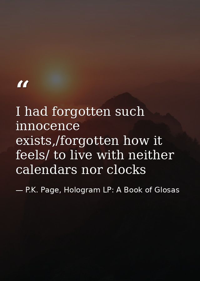 I had forgotten such innocence exists,/forgotten how it feels/ to live with neither calendars nor clocks — P.K. Page, Hologram LP: A Book of Glosas