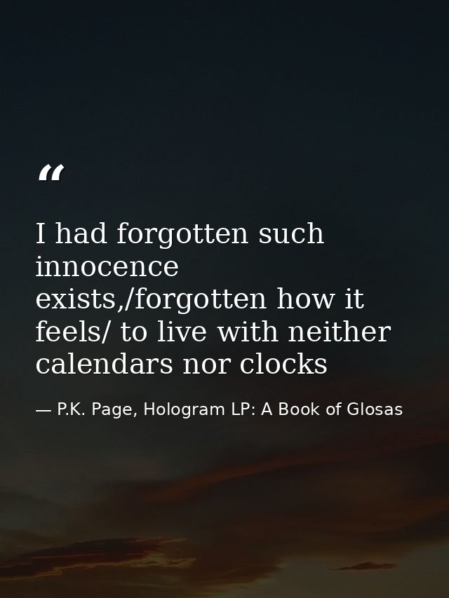 I had forgotten such innocence exists,/forgotten how it feels/ to live with neither calendars nor clocks — P.K. Page, Hologram LP: A Book of Glosas