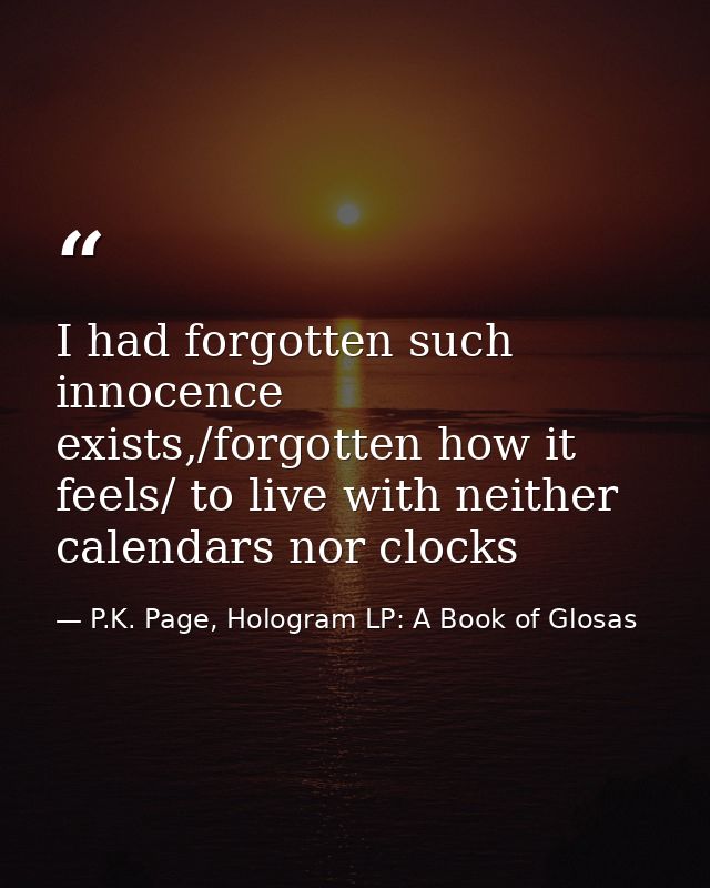 I had forgotten such innocence exists,/forgotten how it feels/ to live with neither calendars nor clocks — P.K. Page, Hologram LP: A Book of Glosas