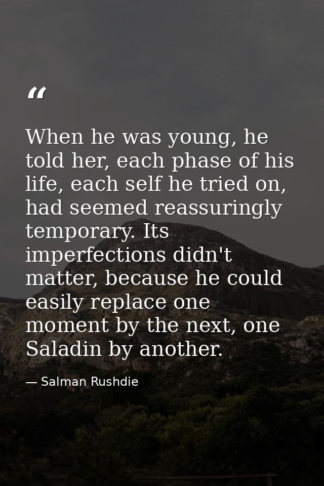 When he was young, he told her, each phase of his life, each self he tried on, had seemed reassuringly temporary. Its im — Salman Rushdie