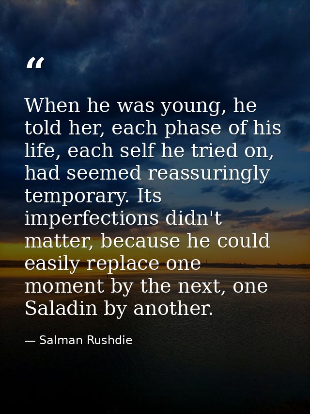 When he was young, he told her, each phase of his life, each self he tried on, had seemed reassuringly temporary. Its im — Salman Rushdie