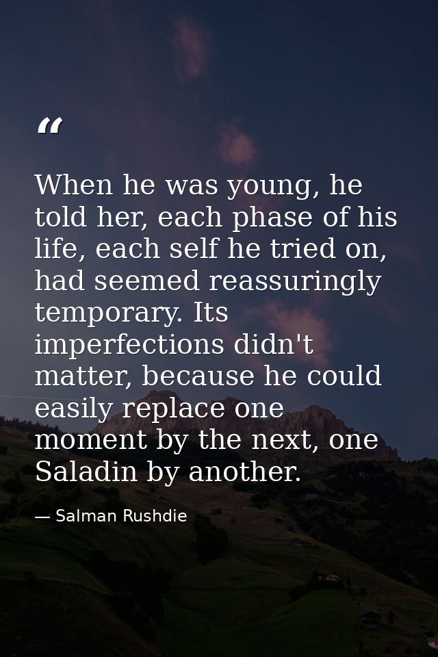 When he was young, he told her, each phase of his life, each self he tried on, had seemed reassuringly temporary. Its im — Salman Rushdie
