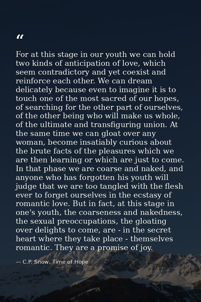 For at this stage in our youth we can hold two kinds of anticipation of love, which seem contradictory and yet coexist a — C.P. Snow, Time of Hope