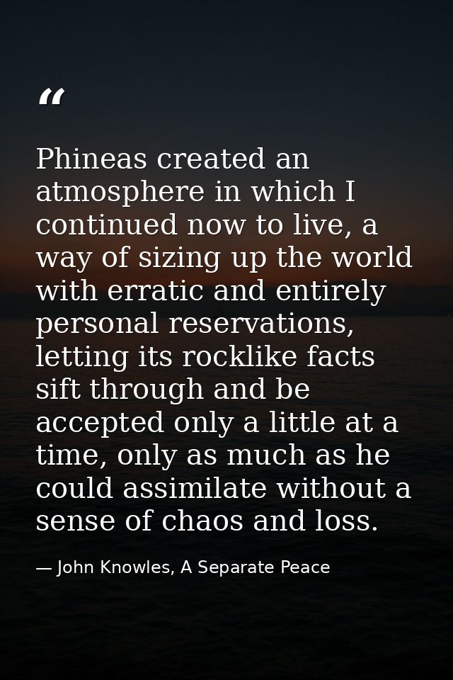 Phineas created an atmosphere in which I continued now to live, a way of sizing up the world with erratic and entirely p — John Knowles, A Separate Peace