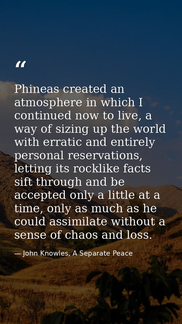 Phineas created an atmosphere in which I continued now to live, a way of sizing up the world with erratic and entirely p — John Knowles, A Separate Peace