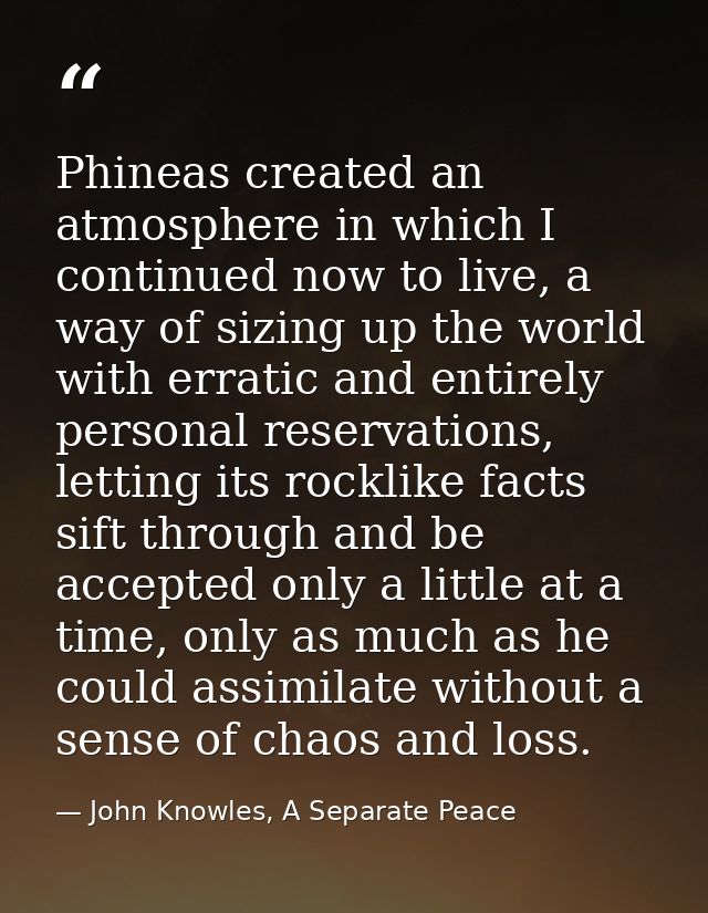Phineas created an atmosphere in which I continued now to live, a way of sizing up the world with erratic and entirely p — John Knowles, A Separate Peace